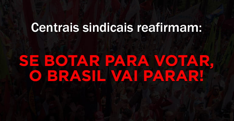 Centrais sindicais reafirmam: se botar para votar, o Brasil vai parar!